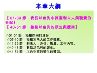 本章大綱 
【01-39 節 我從以色列中揀選利未人與職責的 
分配】 
【40-51 節 數點以色列的頭生與贖回】 
☆01-04 節 授權祭司的身份 
☆05-10 節 授權利未人的工作職責。 
☆11-39 節 利未人：身份、數量、工作內容。 
☆40-43 節 數點以色列的頭生。 
☆44-51 節 以色列族的頭生的贖回。 
 
