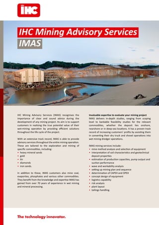 IHC Mining Advisory Services (IMAS) recognises the
importance of clear and sound advice during the
development of any mining project. Its aim is to support
customers in realising the true potential value of their
wet-mining operation by providing efficient solutions
throughout the life cycle of the project.
With an extensive track record, IMAS is able to provide
advisory services throughout the entire mining operation.
These are tailored to the exploration and mining of
specific commodities, including:
• heavy mineral sands
• gold
• tin
• diamonds
• iron sands.
In addition to these, IMAS customers also mine coal,
evaporites, phosphates and various other commodities.
They benefit from the knowledge and expertise IMAS has
gained from over 70 years of experience in wet mining
and mineral processing.
Invaluable expertise to evaluate your mining project
IMAS delivers in-depth studies, ranging from scoping
level to bankable feasibility studies for the relevant
commodities, whether the deposit lies onshore,
nearshore or in deep-sea locations. It has a proven track
record of increasing customers’ profits by assisting them
in converting their dry truck and shovel operations into
wet mining dredger operations.
IMAS mining services include:
• mine method analysis and selection of equipment
• interpretation of soil characteristics and geotechnical
deposit properties
• estimation of production capacities, pump output and
suction performance
• wave and workability analysis
• setting up mining plan and sequence
• determination of CAPEX and OPEX
• concept design of equipment
• logistics capability
• risk analysis
• plant layout
• tailings handling.
IHC Mining Advisory Services
IMAS
 