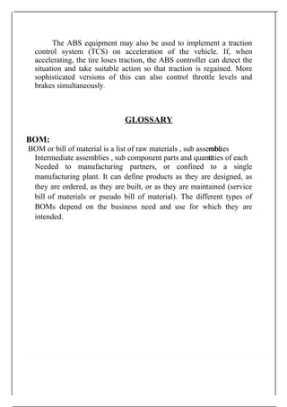 The ABS equipment may also be used to implement a traction
control system (TCS) on acceleration of the vehicle. If, when
accelerating, the tire loses traction, the ABS controller can detect the
situation and take suitable action so that traction is regained. More
sophisticated versions of this can also control throttle levels and
brakes simultaneously.
GLOSSARY
BOM:
BOM or bill of material is a list of raw materials , sub assembemblies
Intermediate assemblies , sub component parts and quantttities of each
Needed to manufacturing partners, or confined to a single
manufacturing plant. It can define products as they are designed, as
they are ordered, as they are built, or as they are maintained (service
bill of materials or pseudo bill of material). The different types of
BOMs depend on the business need and use for which they are
intended.
 