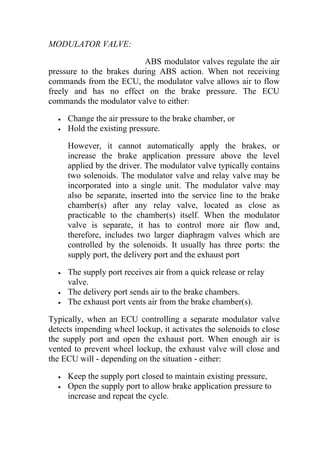 MODULATOR VALVE:
ABS modulator valves regulate the air
pressure to the brakes during ABS action. When not receiving
commands from the ECU, the modulator valve allows air to flow
freely and has no effect on the brake pressure. The ECU
commands the modulator valve to either:
• Change the air pressure to the brake chamber, or
• Hold the existing pressure.
However, it cannot automatically apply the brakes, or
increase the brake application pressure above the level
applied by the driver. The modulator valve typically contains
two solenoids. The modulator valve and relay valve may be
incorporated into a single unit. The modulator valve may
also be separate, inserted into the service line to the brake
chamber(s) after any relay valve, located as close as
practicable to the chamber(s) itself. When the modulator
valve is separate, it has to control more air flow and,
therefore, includes two larger diaphragm valves which are
controlled by the solenoids. It usually has three ports: the
supply port, the delivery port and the exhaust port
• The supply port receives air from a quick release or relay
valve.
• The delivery port sends air to the brake chambers.
• The exhaust port vents air from the brake chamber(s).
Typically, when an ECU controlling a separate modulator valve
detects impending wheel lockup, it activates the solenoids to close
the supply port and open the exhaust port. When enough air is
vented to prevent wheel lockup, the exhaust valve will close and
the ECU will - depending on the situation - either:
• Keep the supply port closed to maintain existing pressure,
• Open the supply port to allow brake application pressure to
increase and repeat the cycle.
 