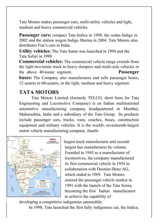 Tata Motors makes passenger cars, multi-utility vehicles and light,
medium and heavy commercial vehicles.
Passenger cars: compact Tata Indica in 1998, the sedan Indigo in
2002 and the station wagon Indigo Marina in 2004. Tata Motors also
distributes Fiat’s cars in India.
Utility vehicles: The Tata Sumo was launched in 1994 and the
Tata Safari in 1998
Commercial vehicles: The commercial vehicle range extends from
the light two-tonne truck to heavy dumpers and multi-axle vehicles in
the above 40-tonne segment. Passenger
buses: The Company also manufactures and sells passenger buses,
12 seaters to 60-seaters, in the light, medium and heavy segment.
TATA MOTORS
Tata Motors Limited (formerly TELCO, short form for Tata
Engineering and Locomotive Company) is an Indian multinational
automotive manufacturing company headquartered in Mumbai,
Maharashtra, India and a subsidiary of the Tata Group. Its products
include passenger cars, trucks, vans, coaches, buses, construction
equipment and military vehicles. It is the world's seventeenth-largest
motor vehicle manufacturing company, fourth-
largest truck manufacturer and second-
largest bus manufacturer by volume.
Founded in 1945 as a manufacturer of
locomotives, the company manufactured
its first commercial vehicle in 1954 in
collaboration with Daimler-Benz AG,
which ended in 1969. Tata Motors
entered the passenger vehicle market in
1991 with the launch of the Tata Sierra,
becoming the first Indian manufacturer
to achieve the capability of
developing a competitive indigenous automobile.
In 1998, Tata launched the first fully indigenous car, the Indica,
 
