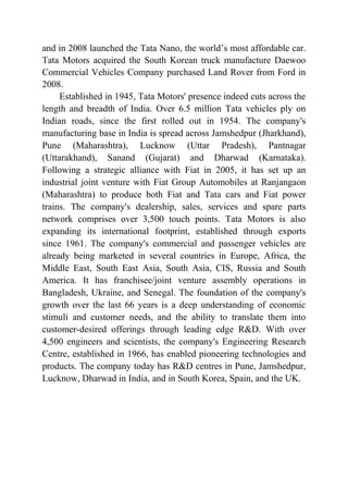 and in 2008 launched the Tata Nano, the world’s most affordable car.
Tata Motors acquired the South Korean truck manufacture Daewoo
Commercial Vehicles Company purchased Land Rover from Ford in
2008.
Established in 1945, Tata Motors' presence indeed cuts across the
length and breadth of India. Over 6.5 million Tata vehicles ply on
Indian roads, since the first rolled out in 1954. The company's
manufacturing base in India is spread across Jamshedpur (Jharkhand),
Pune (Maharashtra), Lucknow (Uttar Pradesh), Pantnagar
(Uttarakhand), Sanand (Gujarat) and Dharwad (Karnataka).
Following a strategic alliance with Fiat in 2005, it has set up an
industrial joint venture with Fiat Group Automobiles at Ranjangaon
(Maharashtra) to produce both Fiat and Tata cars and Fiat power
trains. The company's dealership, sales, services and spare parts
network comprises over 3,500 touch points. Tata Motors is also
expanding its international footprint, established through exports
since 1961. The company's commercial and passenger vehicles are
already being marketed in several countries in Europe, Africa, the
Middle East, South East Asia, South Asia, CIS, Russia and South
America. It has franchisee/joint venture assembly operations in
Bangladesh, Ukraine, and Senegal. The foundation of the company's
growth over the last 66 years is a deep understanding of economic
stimuli and customer needs, and the ability to translate them into
customer-desired offerings through leading edge R&D. With over
4,500 engineers and scientists, the company's Engineering Research
Centre, established in 1966, has enabled pioneering technologies and
products. The company today has R&D centres in Pune, Jamshedpur,
Lucknow, Dharwad in India, and in South Korea, Spain, and the UK.
 