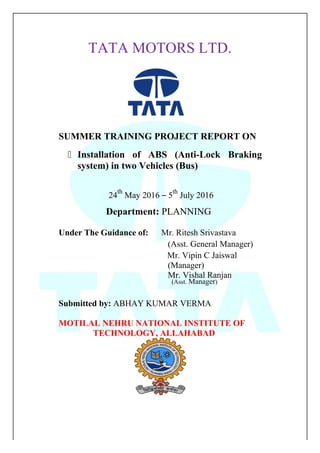 TATA MOTORS LTD.
SUMMER TRAINING PROJECT REPORT ON
 Installation of ABS (Anti-Lock Braking
system) in two Vehicles (Bus)
24
th
May 2016 – 5
th
July 2016
Department: PLANNING
Under The Guidance of: Mr. Ritesh Srivastava
(Asst. General Manager)
Mr. Vipin C Jaiswal
(Manager)
Mr. Vishal Ranjan
(Asst. Manager)
Submitted by: ABHAY KUMAR VERMA
MOTILAL NEHRU NATIONAL INSTITUTE OF
TECHNOLOGY, ALLAHABAD
 