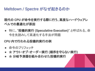 Meltdown / Spectre がなぜ起きるのか
現代の CPU が命令を実行する際に行う、高度なハードウェアレ
ベルでの最適化が原因
● 特に、”投機的実行 (Speculative Execution)” と呼ばれる、命
令を先読みして高速化する手法が問題
CPU 内で行われる投機的実行の例
● 命令のプリフェッチ
● ☆ アウト・オブ・オーダー実行 (順序を守らない実行)
● ☆ 分岐予測器を組み合わせた投機的実行
 
