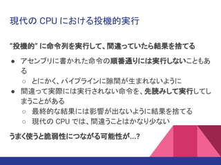 “投機的” に命令列を実行して、間違っていたら結果を捨てる
● アセンブリに書かれた命令の順番通りには実行しないこともあ
る
○ とにかく、パイプラインに隙間が生まれないように
● 間違って実際には実行されない命令を、先読みして実行してし
まうことがある
○ 最終的な結果には影響が出ないように結果を捨てる
○ 現代の CPU では、間違うことはかなり少ない
うまく使うと脆弱性につながる可能性が...?
現代の CPU における投機的実行
 