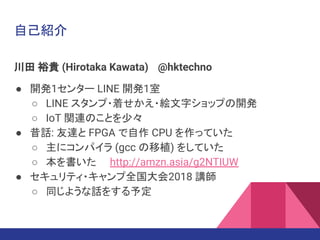 自己紹介
川田 裕貴 (Hirotaka Kawata) @hktechno
● 開発1センター LINE 開発1室
○ LINE スタンプ・着せかえ・絵文字ショップの開発
○ IoT 関連のことを少々
● 昔話: 友達と FPGA で自作 CPU を作っていた
○ 主にコンパイラ (gcc の移植) をしていた
○ 本を書いた http://amzn.asia/g2NTIUW
● セキュリティ・キャンプ全国大会2018 講師
○ 同じような話をする予定
 