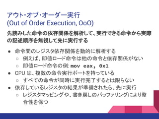アウト・オブ・オーダー実行
(Out of Order Execution, OoO)
先読みした命令の依存関係を解析して、実行できる命令から実際
の記述順序を無視して先に実行する
● 命令間のレジスタ依存関係を動的に解析する
○ 例えば、即値ロード命令は他の命令と依存関係がない
○ 即値ロード命令の例: mov eax, 0x1
● CPU は、複数の命令実行ポートを持っている
○ すべての命令が同時に実行完了するとは限らない
● 依存しているレジスタの結果が準備されたら、先に実行
○ レジスタマッピングや、書き戻しのバッファリングにより整
合性を保つ
 