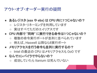 アウト・オブ・オーダー実行の疑問
● あるレジスタ (eax や ebx) は CPU 内に1つじゃないの？
○ レジスタ・リネーミングを利用しています
○ 実はすべてただのエイリアスです
● CPU 内部で ”同時” に実行できる命令は1つじゃないの？
○ 複数の命令実行ポートが並列に並べられています
○ 例えば、Haswell 以降なら8実行ポート
● メモリアクセスを行う命令も並列に実行するの？
○ Intel の最近の CPU はメモリアクセスも OoO です
● なんでコンパイラでやらないの？
○ 成功していたら Itanium は死んでいない
 
