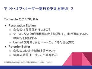 アウト・オブ・オーダー実行を支える技術 - 2
Tomasulo のアルゴリズム
● Reservation Station
○ 命令の依存関係を待つところ
○ ソースレジスタが利用可能かを監視して、 実行可能であれ
ば実行を開始する
○ Unified な方式、実行ポートごとに持たせる方式
● Re-order Buffer
○ 命令のコミットを制御するバッファ
○ 演算の結果は一度ここへ書かれる
※ 実際の Intel の CPU がこの通り実装されているわけではない
 