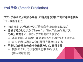 分岐予測 (Branch Prediction)
ブランチ命令で分岐する場合、行き先を予測して先に命令を読み
出し・実行を行う
● Intel x86 でいうとジャンプ系の命令 Jxx (jne, je, jz…)
● 分岐するかしないか (“Taken” or “Not Taken”) および、
その分岐先をハードウェアで動的に予測する
○ 基本的に、過去の分岐結果をもとに分岐先を予測する
○ CPU 内部に過去の分岐履歴を保存している
● 予測した分岐先の命令を先読みして、実行する
○ 現代の CPU では予測成功率 99% 以上
(個人的な感想)
 
