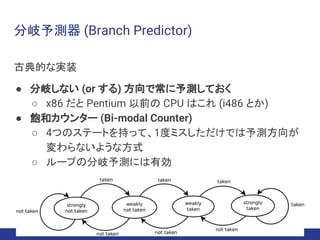 分岐予測器 (Branch Predictor)
古典的な実装
● 分岐しない (or する) 方向で常に予測しておく
○ x86 だと Pentium 以前の CPU はこれ (i486 とか)
● 飽和カウンター (Bi-modal Counter)
○ 4つのステートを持って、1度ミスしただけでは予測方向が
変わらないような方式
○ ループの分岐予測には有効
 