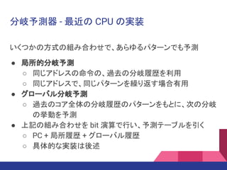 分岐予測器 - 最近の CPU の実装
いくつかの方式の組み合わせで、あらゆるパターンでも予測
● 局所的分岐予測
○ 同じアドレスの命令の、過去の分岐履歴を利用
○ 同じアドレスで、同じパターンを繰り返す場合有用
● グローバル分岐予測
○ 過去のコア全体の分岐履歴のパターンをもとに、次の分岐
の挙動を予測
● 上記の組み合わせを bit 演算で行い、予測テーブルを引く
○ PC + 局所履歴 + グローバル履歴
○ 具体的な実装は後述
 