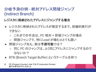 分岐予測の例 - 絶対アドレス間接ジャンプ
(Indirect Branch)
レジスタに格納されたアドレスにジャンプする場合
● レジスタに格納されたアドレスが確定するまで、投機的実行が
できない
○ これまでの手法は、PC 相対 + 即値ジャンプの場合
○ 間接ジャンプで、特にLoad が噛むととても遅い
● 間接ジャンプ先も、実は予測可能では？
○ 同じ PC のジャンプは、よく同じアドレスにジャンプするので
はないか？
● BTB (Branch Target Buffer) というテーブルを持つ
※ PC (Program Counter): Intel では IP (Instruction Pointer)
実行中命令のアドレスのこと
 