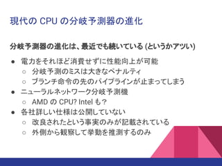 現代の CPU の分岐予測器の進化
分岐予測器の進化は、最近でも続いている (というかアツい)
● 電力をそれほど消費せずに性能向上が可能
○ 分岐予測のミスは大きなペナルティ
○ ブランチ命令の先のパイプラインが止まってしまう
● ニューラルネットワーク分岐予測機
○ AMD の CPU? Intel も？
● 各社詳しい仕様は公開していない
○ 改良されたという事実のみが記載されている
○ 外側から観察して挙動を推測するのみ
 
