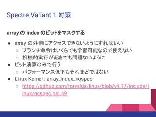 Spectre Variant 1 対策
array の index のビットをマスクする
● array の外側にアクセスできないようにすればいい
○ ブランチ命令はいくらでも学習可能なので使えない
○ 投機的実行が起きても問題ないように
● ビット演算のみで行う
○ パフォーマンス低下もそれほどではない
● Linux Kernel : array_index_nospec
○ https://github.com/torvalds/linux/blob/v4.17/include/l
inux/nospec.h#L49
 