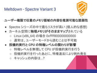 Meltdown - Spectre Variant 3
ユーザー権限で任意のメモリ領域の内容を推測可能な脆弱性
● Spectre シリーズの中で最もリスクが高い (個人的な感想)
● カーネル空間に物理メモリがそのままマップされている
○ Linux (x86_64) の場合 0xffff800000000000
○ 通常は、ユーザーモードから読むことは不可能
● 投機的実行と CPU の特権レベルの関わりが影響
○ 特権レベルを無視して CPU が投機的実行を行う
○ 投機的実行を行ったあとに、特権違反により例外発生
○ キャッシュの内容は...?
 