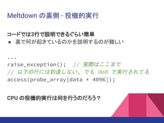 Meltdown の裏側 - 投機的実行
コードでは3行で説明できるぐらい簡単
● 裏で何が起きているのかを説明するのが難しい
...
raise_exception(); // 実際はここまで
// 以下の行には到達しない, でも OoO で実行されてる
access(probe_array[data * 4096]);
CPU の投機的実行は何を行うのだろう？
 
