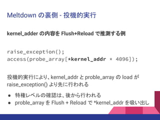 Meltdown の裏側 - 投機的実行
kernel_adder の内容を Flush+Reload で推測する例
raise_exception();
access(probe_array[*kernel_addr * 4096]);
投機的実行により、kernel_addr と proble_array の load が
raise_exception() より先に行われる
● 特権レベルの確認は、後から行われる
● proble_array を Flush + Reload で *kernel_addr を吸い出し
 