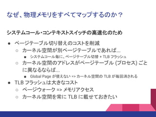 なぜ、物理メモリをすべてマップするのか？
システムコール・コンテキストスイッチの高速化のため
● ページテーブル切り替えのコストを削減
○ カーネル空間が別ページテーブルであれば...
■ システムコール毎に、ページテーブル切替 + TLB フラッシュ
○ カーネル空間のアドレスがページテーブル (プロセス) ごと
に異なるならば...
■ Global Page が使えない => カーネル空間の TLB が毎回消される
● TLB フラッシュは大きなコスト
○ ページウォーク => メモリアクセス
○ カーネル空間を常に TLB に載せておきたい
 