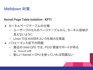 Meltdown 対策
Kernel Page Table Isolation : KPTI
● カーネルページテーブルの分離
○ ユーザープロセスのページテーブルから、カーネル領域が
見えないように
○ Linux では KAISER という仕組みを実装
● パフォーマンス低下の問題
○ 最近の Intel CPU では、PCID 関連サポートが有る
■ Haswell 以降
○ 新しい Kernel + CPU を使っていれば問題ない
 