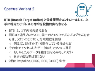 Spectre Variant 2
BTB (Branch Target Buffer) と分岐履歴をコントロールして、上
手に特定のアドレスの命令を投機的実行させる
● BTB は、コア内で共通である
● 同じコア違うプロセスで、同一のメモリマップのプログラムを走
らせ、うまいこと BTB と分岐履歴を訓練
○ 例えば、SMT (HT) で動作している場合など
● その中でアクセスしたデータはキャッシュに残る
○ もしかしたらデータを抜き出せるかもしれない
○ あまり成功率は高くない
● 対策: Retpoline, (IBRS, IBPB, STIBP) 命令
 