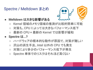 Spectre / Meltdown まとめ
● Meltdown は大きな影響がある
○ Kernel 領域のメモリ領域の推測が比較的簡単に可能
○ 対策も、CPU によっては大きなパフォーマンス低下
○ 最新の CPU + 最新の Kernel では影響が緩和
● Spectre は...?
○ ハードウェアの根本的な動作が原因で、対策が難しい
○ 沢山の派生手法、Intel 以外の CPU でも発生
○ 対策により多少のパフォーマンス低下が発生
○ Spectre 単体でのリスクはそれほど高くない
 