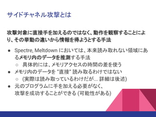 サイドチャネル攻撃とは
攻撃対象に直接手を加えるのではなく、動作を観察することによ
り、その挙動の違いから情報を得ようとする手法
● Spectre, Meltdown においては、本来読み取れない領域にあ
るメモリ内のデータを推測する手法
○ 具体的には、メモリアクセスの時間の差を使う
● メモリ内のデータを ”直接” 読み取るわけではない
○ (実際は読み取っているわけだが... 詳細は後述)
● 元のプログラムに手を加える必要がなく、
攻撃を成功することができる (可能性がある)
 