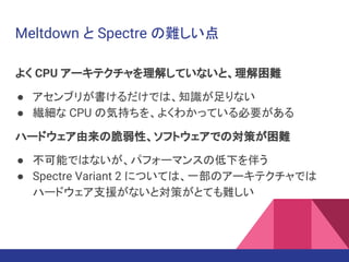 Meltdown と Spectre の難しい点
よく CPU アーキテクチャを理解していないと、理解困難
● アセンブリが書けるだけでは、知識が足りない
● 繊細な CPU の気持ちを、よくわかっている必要がある
ハードウェア由来の脆弱性、ソフトウェアでの対策が困難
● 不可能ではないが、パフォーマンスの低下を伴う
● Spectre Variant 2 については、一部のアーキテクチャでは
ハードウェア支援がないと対策がとても難しい
 