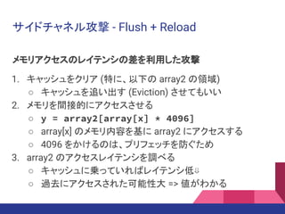 サイドチャネル攻撃 - Flush + Reload
メモリアクセスのレイテンシの差を利用した攻撃
1. キャッシュをクリア (特に、以下の array2 の領域)
○ キャッシュを追い出す (Eviction) させてもいい
2. メモリを間接的にアクセスさせる
○ y = array2[array[x] * 4096]
○ array[x] のメモリ内容を基に array2 にアクセスする
○ 4096 をかけるのは、プリフェッチを防ぐため
3. array2 のアクセスレイテンシを調べる
○ キャッシュに乗っていればレイテンシ低⇓
○ 過去にアクセスされた可能性大 => 値がわかる
 