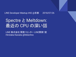 Spectre と Meltdown:
最近の CPU の深い話
LINE Developer Meetup #42 @京都 2018/07/26
LINE 株式会社 開発1センター LINE開発1室
Hirotaka Kawata @hktechno
 