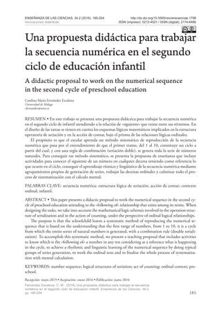 185
ENSEÑANZA DE LAS CIENCIAS, 34.2 (2016): 185-204
Innovaciones didácticas
http://dx.doi.org/10.5565/rev/ensciencias.1798
ISSN (impreso): 0212-4521 / ISSN (digital): 2174-6486
Fernández Escalona, C. M., (2016) Una propuesta didáctica para trabajar la secuencia
numérica en el segundo ciclo de educación infantil. Enseñanza de las Ciencias, 34.2,
pp. 185-204
Una propuesta didáctica para trabajar
la secuencia numérica en el segundo
ciclo de educación infantil
A didactic proposal to work on the numerical sequence
in the second cycle of preschool education
Catalina María Fernández Escalona
Universidad de Málaga
cfernandez@uma.es
RESUMEN • En este trabajo se presenta una propuesta didáctica para trabajar la secuencia numérica
en el segundo ciclo de infantil atendiendo a la relación de «siguiente» que existe entre sus términos. En
el diseño de las tareas se tienen en cuenta los esquemas lógicos matemáticos implicados en la estructura
operatoria de seriación y en la acción de contar, bajo el prisma de las relaciones lógicas ordinales.
El propósito es que el escolar aprenda un método sistemático de reproducción de la secuencia
numérica que pasa por el entendimiento de que el primer tramo, del 1 al 10, constituye un ciclo a
partir del cual, y con una regla de combinación (seriación doble), se genera toda la serie de números
naturales. Para conseguir ese método sistemático, se presenta la propuesta de enseñanza que incluye
actividades para conocer el siguiente de un número en cualquier decena teniendo como referencia lo
que ocurre en el ciclo, conseguir el aprendizaje rítmico y lingüístico de la secuencia numérica mediante
agrupamientos propios de generación de series, trabajar las decenas ordinales y culminar todo el pro-
ceso de sistematización con el cálculo mental.
PALABRAS CLAVE: secuencia numérica; estructura lógica de seriación; acción de contar; contexto
ordinal; infantil.
ABSTRACT • This paper presents a didactic proposal to work the numerical sequence in the second cy-
cle of preschool education attending to the «following of» relationship that exists among its terms. When
designing the tasks, we take into account the mathematical logic schemes involved in the operation struc-
ture of serialization and in the action of counting, under the perspective of ordinal logical relationships.
The purpose is that the schoolchild learns a systematic method of reproducing the numerical se-
quence that is based on the understanding that the first range of numbers. from 1 to 10, it is a cycle
from which the entire series of natural numbers is generated, with a combination rule (double seriali-
zation). To accomplish this systematic method, we present a teaching proposal that includes activities
to know which is the «following of» a number in any ten considering as a reference what is happening
in the cycle, to achieve a rhythmic and linguistic learning of the numerical sequence by doing typical
groups of series generation, to work the ordinal tens and to finalize the whole process of systematiza-
tion with mental calculation.
KEYWORDS: number sequence; logical structures of seriation; act of counting; ordinal context; pre-
school.
Recepción: mayo 2015 • Aceptación: enero 2016 • Publicación: junio 2016
 