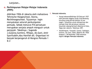e. Perhimpunan Pelajar-Pelajar Indonesia
(PPPI)
didirikan 1926 di Jakarta oleh mahasiswa
Tehnische Hoogeschool, Stovia,
Rechthoogeschool. Tujuannya ingin
menyatukan seluruh perkumpulan
pemuda. Sebab menurut P3I persatuan
merupakan senjata ampuh mengusir untuk
penjajah. Tokohnya ; Sugondo
J,Gularso,Sumitro, Wilopo, Ak.Gani, Amir
Syarifuddin,Abu Hanifah dll. Organisasi ini
banyak berpengaruh di Kongres Pemuda 1
& 2
f. Pemuda Indonesia.
●
Young IndonesiaDidirikan 20 Februari 1927
oleh pemuda anggota Study Club Bandung
terutama yang pernah belajar di luar
negeri. Tujuannya untuk memperluas dan
memper kuat ide persatuan nasional.
Sejumlah cabang berhasil dibentuk di Solo,
Yogja dan Jakarta. Tokohnya: KRT.
●
Yosodiningrat, Yusupadi, Suwaji, Soebagyo,
Sunario, Sar tono, Iskak, Bidiarto dll. Pada
kongres I, 28 Desember 1928 namanya
diganti dengan Pemuda Indonesia.
Lanjutan..
 