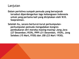 Lanjutan
Dalam peristiwa sumpah pemuda yang bersejarah
tersebut diperdengarkan lagu kebangsaan Indonesia
untuk yang pertama kali yang diciptakan oleh W.R.
Soepratman.
Setelah itu, secara berturut-turut perkumpulan-
perkumpulan pemuda mengadakan kongres
pembubaran diri mereka masing-masing—Jong Java
(27 Desember,1929), PPPI (31 Desember, 1929), Jong
Selebes (15 Mart,1930) dan JSB (23 Mart 1930).
 