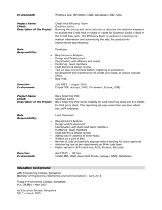 Environment: Windows Box, IBM Optim, UNIX, Databases (DB2, SQL)
Project Name: Credit Risk Efficiency Team
Client: Goldman Sachs
Description of the Project: Running the pricing and cache batches to calculate the potential exposure
to analyze the Credit Risk involved in trades for Goldman Sachs is dealt in
the Credit Risk team. The Efficiency team is involved in reducing the
manual intervention and automating the jobs, for productivity
improvement and efficiency.
Role: Developer
Responsibility:
• Requirements Analysis.
• Design and Development
• Coordination with offshore and onsite
• Mentoring team members
• Code Review & Design review
• Test on local environment before migrating to production
• Development and maintenance of scripts and codes, to reduce manual
effort.
• Bug fixes.
Duration: July 2013 - August 2014
Environment: Eclipse IDE, Autosys, UNIX, Databases (Sybase, UDB)
Project Name: Back Reporting POD
Client: Goldman Sachs
Description of the Project: Back Reporting POD works majorly on back reporting dead and live trades
to third party client. This reporting job uses more than one tool, which
has JAVA codebase.
Role: Lead Developer
Responsibility:
• Requirements Analysis.
• Design and Development
• Coordination with client and team members
• Mentoring team members
• Code Review & Design review
• Acting lead in absence of other leads.
• Worked as a part of BAU
• Review of code and partially approve before sending for client approval.
• Automating tool as per requirement on JAVA code base
• Highly versed in SVN check-out, ADS, Autosys, BAU jobs.
Duration: April 2015 - till date
Environment: IntelliJ IDE, JAVA, Aqua Data Studio, Autosys, UNIX, Databases
Education Background
AMC Engineering College, Bangalore
Bachelor of Engineering (Electronics and Communication) - June 2011
Vijaya Pre-University College, Bangalore
PUC (PCMB) – May 2007
AV Education Society, Bangalore
SSLC – March 2005
 