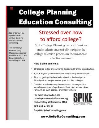 For more information and
to set up a consultation meeting
contact Gary McCammon, MBA
410-218-2736 or
Gary@GoSpikeConsulting.com
www.GoSpikeConsulting.com
Spike College Planning helps all families
and students successfully navigate the
college selection process in the most cost-
effective manner.
Spike Consulting
specializes in
college planning
and educational
consulting.
The company’s
founder, Gary
McCammon earned
his MBA in 2007 and
began education
consulting in 2004.
College Planning
Education Consulting
• Strategies to lower your EFC- Expected Family Contribution.
• 4, 5, & 6-year graduation rates for your top five colleges.
• Tips on getting the best education for the best price.
Side-by-side comparsion of your top five colleges.
• Detailed admission requirements and demographics
including number of applicants, their high school class
ranks, their SAT scores, and many others.
Stressed over how
to aﬀord college?
How Spike can help:
 