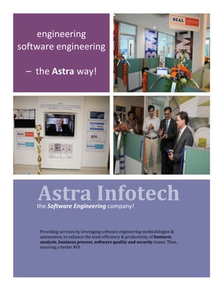 !
!!!!Astra!Infotech!
engineering&&
software&engineering&
&&
–&&the&Astra&way!&
the&Software)Engineering!company!&&
Providing)services)by)leveraging)software)engineering)methodologies)&)
automation,)to)enhance)the)team)efficiency)&)productivity)of)business!
analysis,)business!process,)software!quality)and)security)teams.)Thus,)
ensuring)a)better)ROI.)
 