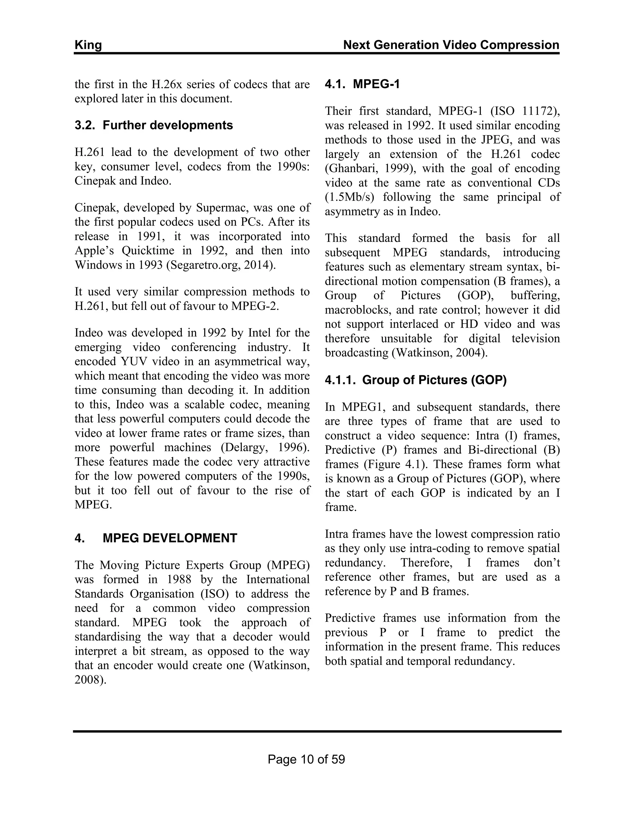 King Next Generation Video Compression
Page 10 of 59
the first in the H.26x series of codecs that are
explored later in this document.
3.2. Further developments
H.261 lead to the development of two other
key, consumer level, codecs from the 1990s:
Cinepak and Indeo.
Cinepak, developed by Supermac, was one of
the first popular codecs used on PCs. After its
release in 1991, it was incorporated into
Apple’s Quicktime in 1992, and then into
Windows in 1993 (Segaretro.org, 2014).
It used very similar compression methods to
H.261, but fell out of favour to MPEG-2.
Indeo was developed in 1992 by Intel for the
emerging video conferencing industry. It
encoded YUV video in an asymmetrical way,
which meant that encoding the video was more
time consuming than decoding it. In addition
to this, Indeo was a scalable codec, meaning
that less powerful computers could decode the
video at lower frame rates or frame sizes, than
more powerful machines (Delargy, 1996).
These features made the codec very attractive
for the low powered computers of the 1990s,
but it too fell out of favour to the rise of
MPEG.
4. MPEG DEVELOPMENT
The Moving Picture Experts Group (MPEG)
was formed in 1988 by the International
Standards Organisation (ISO) to address the
need for a common video compression
standard. MPEG took the approach of
standardising the way that a decoder would
interpret a bit stream, as opposed to the way
that an encoder would create one (Watkinson,
2008).
4.1. MPEG-1
Their first standard, MPEG-1 (ISO 11172),
was released in 1992. It used similar encoding
methods to those used in the JPEG, and was
largely an extension of the H.261 codec
(Ghanbari, 1999), with the goal of encoding
video at the same rate as conventional CDs
(1.5Mb/s) following the same principal of
asymmetry as in Indeo.
This standard formed the basis for all
subsequent MPEG standards, introducing
features such as elementary stream syntax, bi-
directional motion compensation (B frames), a
Group of Pictures (GOP), buffering,
macroblocks, and rate control; however it did
not support interlaced or HD video and was
therefore unsuitable for digital television
broadcasting (Watkinson, 2004).
4.1.1. Group of Pictures (GOP)
In MPEG1, and subsequent standards, there
are three types of frame that are used to
construct a video sequence: Intra (I) frames,
Predictive (P) frames and Bi-directional (B)
frames (Figure 4.1). These frames form what
is known as a Group of Pictures (GOP), where
the start of each GOP is indicated by an I
frame.
Intra frames have the lowest compression ratio
as they only use intra-coding to remove spatial
redundancy. Therefore, I frames don’t
reference other frames, but are used as a
reference by P and B frames.
Predictive frames use information from the
previous P or I frame to predict the
information in the present frame. This reduces
both spatial and temporal redundancy.
 