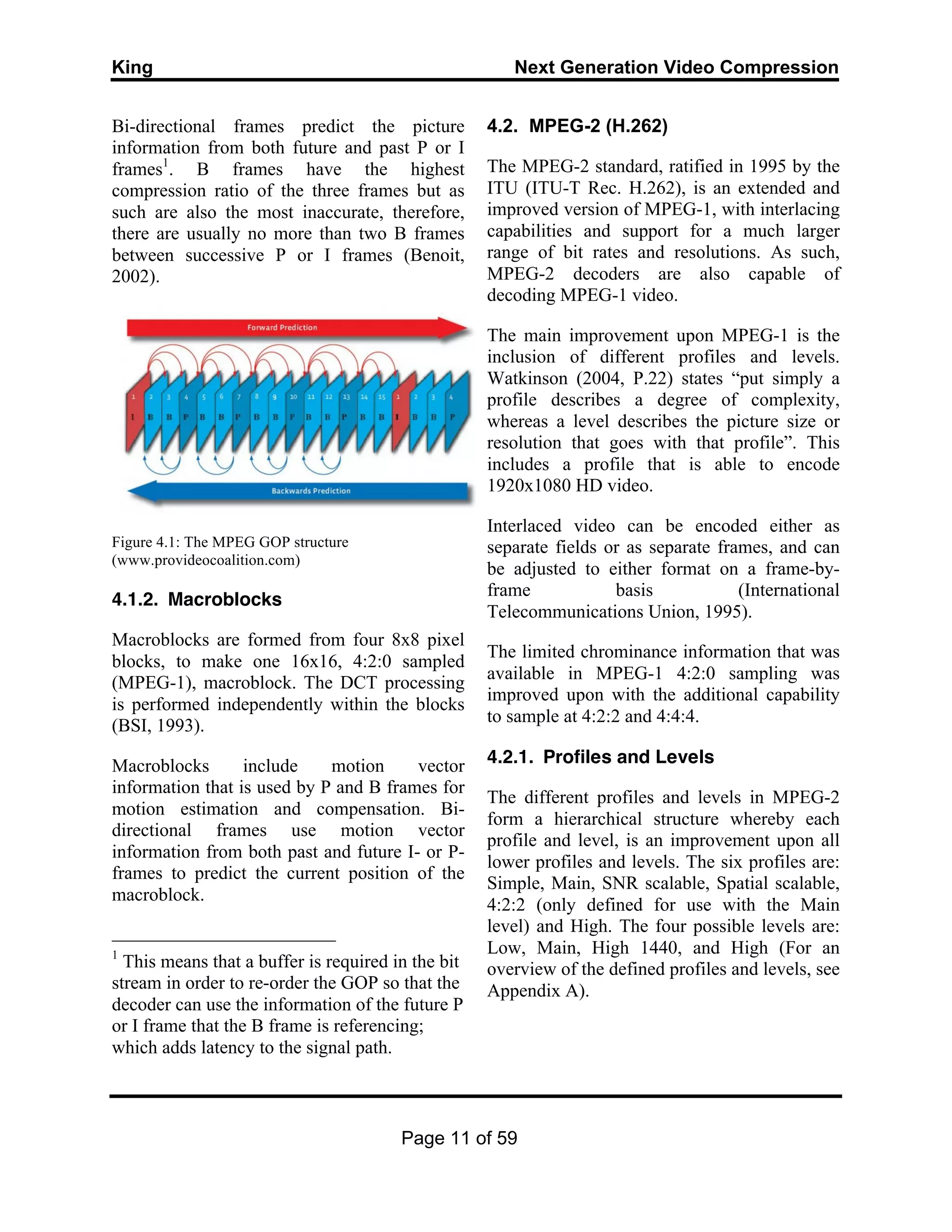 King Next Generation Video Compression
Page 11 of 59
Bi-directional frames predict the picture
information from both future and past P or I
frames1
. B frames have the highest
compression ratio of the three frames but as
such are also the most inaccurate, therefore,
there are usually no more than two B frames
between successive P or I frames (Benoit,
2002).
Figure 4.1: The MPEG GOP structure
(www.provideocoalition.com)
4.1.2. Macroblocks
Macroblocks are formed from four 8x8 pixel
blocks, to make one 16x16, 4:2:0 sampled
(MPEG-1), macroblock. The DCT processing
is performed independently within the blocks
(BSI, 1993).
Macroblocks include motion vector
information that is used by P and B frames for
motion estimation and compensation. Bi-
directional frames use motion vector
information from both past and future I- or P-
frames to predict the current position of the
macroblock.
1
This means that a buffer is required in the bit
stream in order to re-order the GOP so that the
decoder can use the information of the future P
or I frame that the B frame is referencing;
which adds latency to the signal path.
4.2. MPEG-2 (H.262)
The MPEG-2 standard, ratified in 1995 by the
ITU (ITU-T Rec. H.262), is an extended and
improved version of MPEG-1, with interlacing
capabilities and support for a much larger
range of bit rates and resolutions. As such,
MPEG-2 decoders are also capable of
decoding MPEG-1 video.
The main improvement upon MPEG-1 is the
inclusion of different profiles and levels.
Watkinson (2004, P.22) states “put simply a
profile describes a degree of complexity,
whereas a level describes the picture size or
resolution that goes with that profile”. This
includes a profile that is able to encode
1920x1080 HD video.
Interlaced video can be encoded either as
separate fields or as separate frames, and can
be adjusted to either format on a frame-by-
frame basis (International
Telecommunications Union, 1995).
The limited chrominance information that was
available in MPEG-1 4:2:0 sampling was
improved upon with the additional capability
to sample at 4:2:2 and 4:4:4.
4.2.1. Profiles and Levels
The different profiles and levels in MPEG-2
form a hierarchical structure whereby each
profile and level, is an improvement upon all
lower profiles and levels. The six profiles are:
Simple, Main, SNR scalable, Spatial scalable,
4:2:2 (only defined for use with the Main
level) and High. The four possible levels are:
Low, Main, High 1440, and High (For an
overview of the defined profiles and levels, see
Appendix A).
 