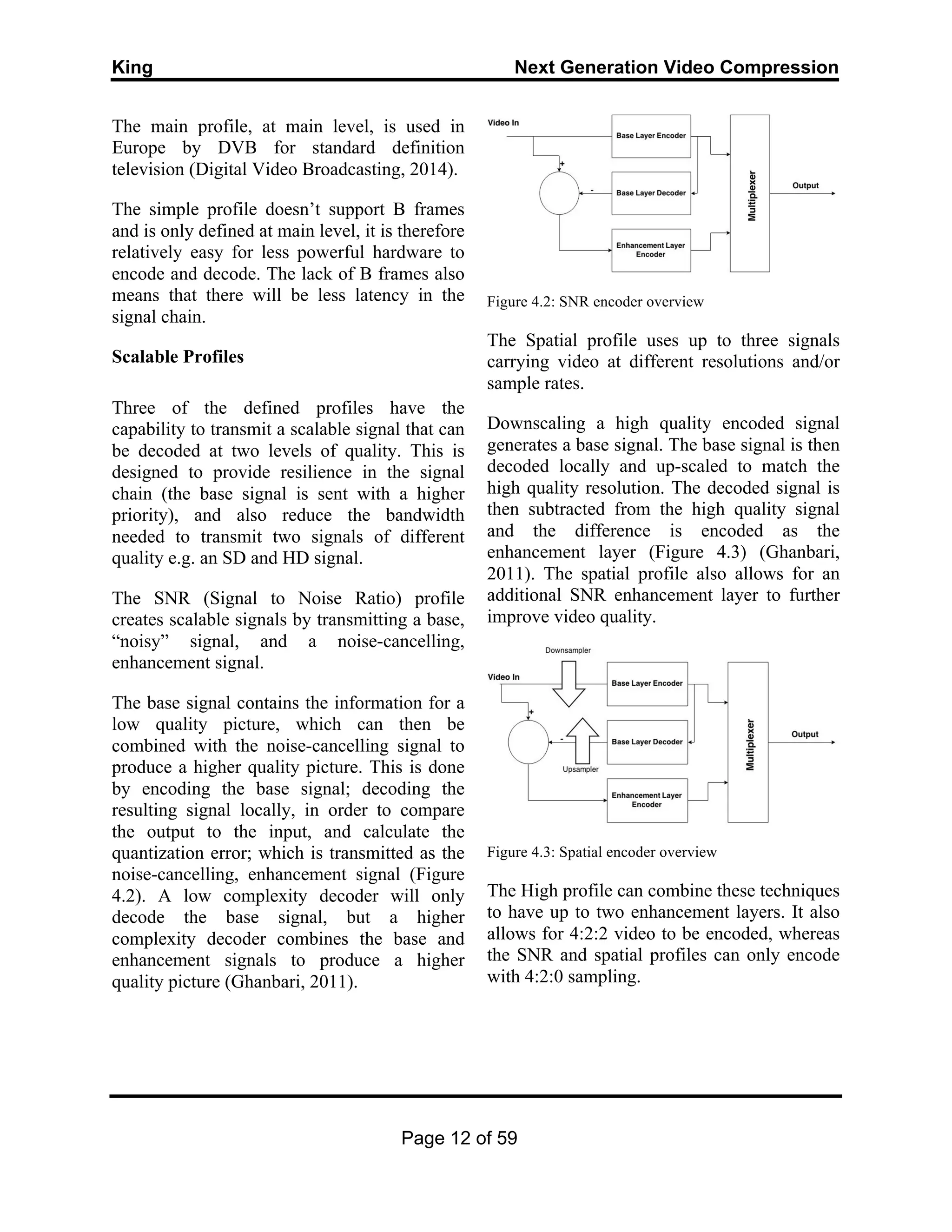 King Next Generation Video Compression
Page 12 of 59
The main profile, at main level, is used in
Europe by DVB for standard definition
television (Digital Video Broadcasting, 2014).
The simple profile doesn’t support B frames
and is only defined at main level, it is therefore
relatively easy for less powerful hardware to
encode and decode. The lack of B frames also
means that there will be less latency in the
signal chain.
Scalable Profiles
Three of the defined profiles have the
capability to transmit a scalable signal that can
be decoded at two levels of quality. This is
designed to provide resilience in the signal
chain (the base signal is sent with a higher
priority), and also reduce the bandwidth
needed to transmit two signals of different
quality e.g. an SD and HD signal.
The SNR (Signal to Noise Ratio) profile
creates scalable signals by transmitting a base,
“noisy” signal, and a noise-cancelling,
enhancement signal.
The base signal contains the information for a
low quality picture, which can then be
combined with the noise-cancelling signal to
produce a higher quality picture. This is done
by encoding the base signal; decoding the
resulting signal locally, in order to compare
the output to the input, and calculate the
quantization error; which is transmitted as the
noise-cancelling, enhancement signal (Figure
4.2). A low complexity decoder will only
decode the base signal, but a higher
complexity decoder combines the base and
enhancement signals to produce a higher
quality picture (Ghanbari, 2011).
Figure 4.2: SNR encoder overview
The Spatial profile uses up to three signals
carrying video at different resolutions and/or
sample rates.
Downscaling a high quality encoded signal
generates a base signal. The base signal is then
decoded locally and up-scaled to match the
high quality resolution. The decoded signal is
then subtracted from the high quality signal
and the difference is encoded as the
enhancement layer (Figure 4.3) (Ghanbari,
2011). The spatial profile also allows for an
additional SNR enhancement layer to further
improve video quality.
Figure 4.3: Spatial encoder overview
The High profile can combine these techniques
to have up to two enhancement layers. It also
allows for 4:2:2 video to be encoded, whereas
the SNR and spatial profiles can only encode
with 4:2:0 sampling.
 