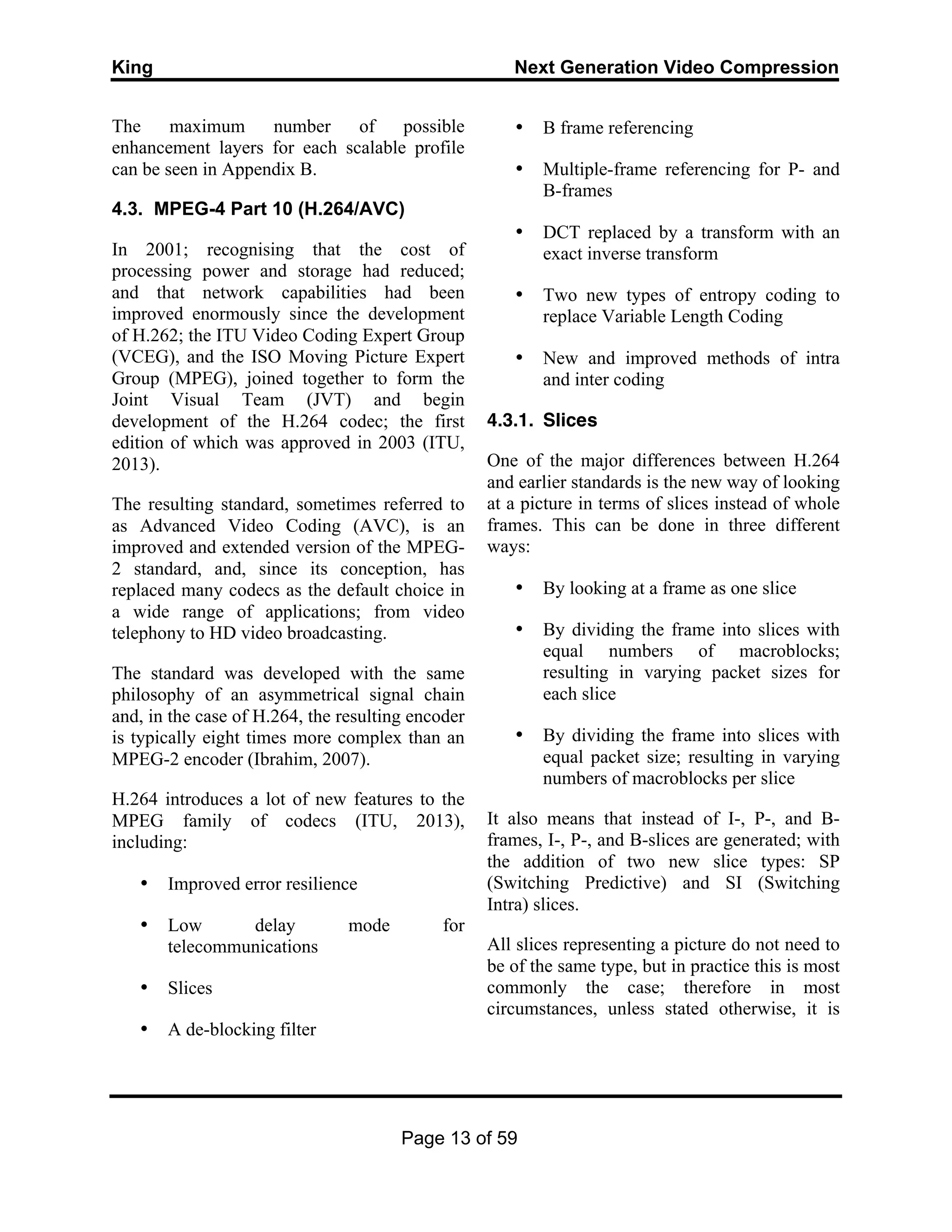 King Next Generation Video Compression
Page 13 of 59
The maximum number of possible
enhancement layers for each scalable profile
can be seen in Appendix B.
4.3. MPEG-4 Part 10 (H.264/AVC)
In 2001; recognising that the cost of
processing power and storage had reduced;
and that network capabilities had been
improved enormously since the development
of H.262; the ITU Video Coding Expert Group
(VCEG), and the ISO Moving Picture Expert
Group (MPEG), joined together to form the
Joint Visual Team (JVT) and begin
development of the H.264 codec; the first
edition of which was approved in 2003 (ITU,
2013).
The resulting standard, sometimes referred to
as Advanced Video Coding (AVC), is an
improved and extended version of the MPEG-
2 standard, and, since its conception, has
replaced many codecs as the default choice in
a wide range of applications; from video
telephony to HD video broadcasting.
The standard was developed with the same
philosophy of an asymmetrical signal chain
and, in the case of H.264, the resulting encoder
is typically eight times more complex than an
MPEG-2 encoder (Ibrahim, 2007).
H.264 introduces a lot of new features to the
MPEG family of codecs (ITU, 2013),
including:
• Improved error resilience
• Low delay mode for
telecommunications
• Slices
• A de-blocking filter
• B frame referencing
• Multiple-frame referencing for P- and
B-frames
• DCT replaced by a transform with an
exact inverse transform
• Two new types of entropy coding to
replace Variable Length Coding
• New and improved methods of intra
and inter coding
4.3.1. Slices
One of the major differences between H.264
and earlier standards is the new way of looking
at a picture in terms of slices instead of whole
frames. This can be done in three different
ways:
• By looking at a frame as one slice
• By dividing the frame into slices with
equal numbers of macroblocks;
resulting in varying packet sizes for
each slice
• By dividing the frame into slices with
equal packet size; resulting in varying
numbers of macroblocks per slice
It also means that instead of I-, P-, and B-
frames, I-, P-, and B-slices are generated; with
the addition of two new slice types: SP
(Switching Predictive) and SI (Switching
Intra) slices.
All slices representing a picture do not need to
be of the same type, but in practice this is most
commonly the case; therefore in most
circumstances, unless stated otherwise, it is
 