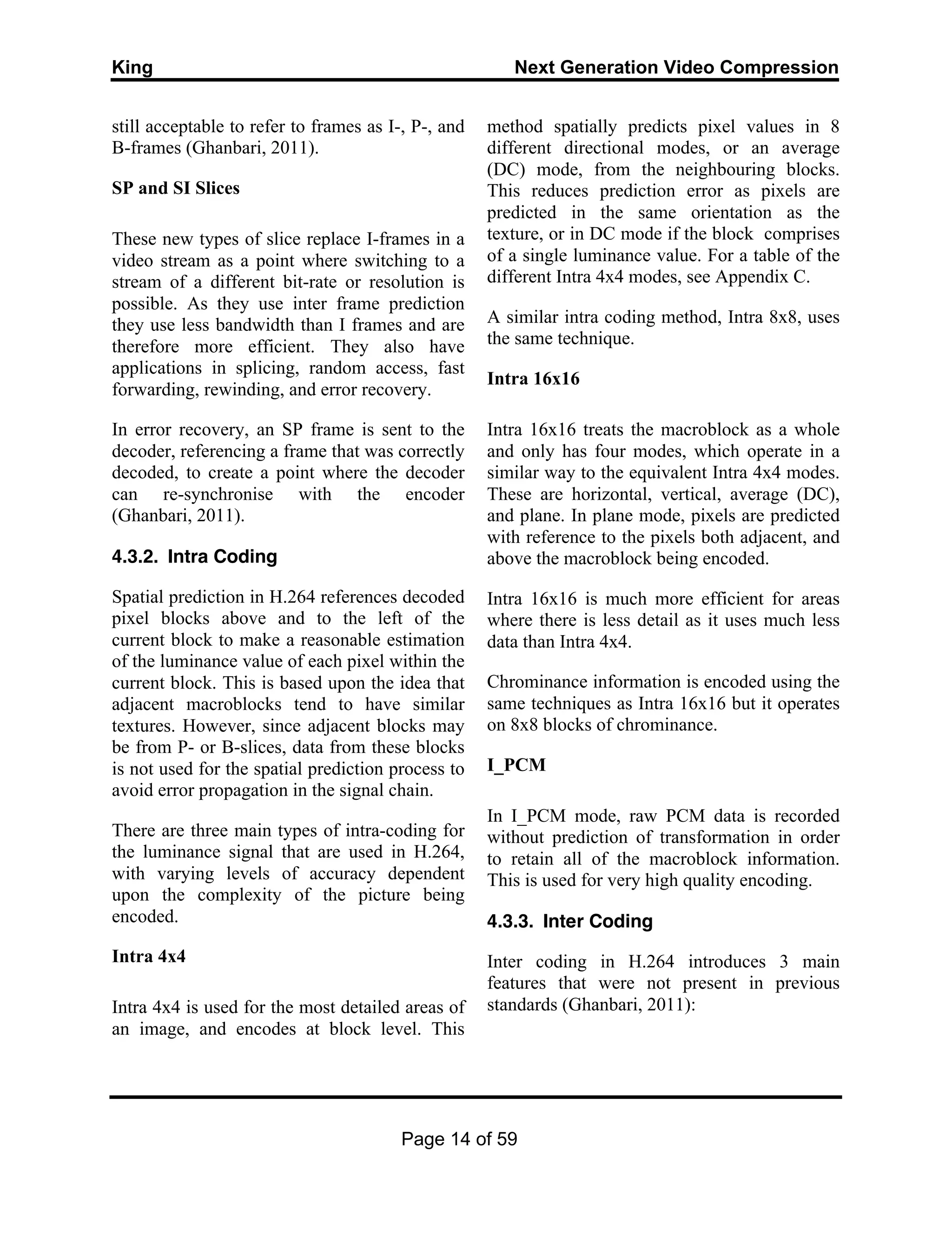 King Next Generation Video Compression
Page 14 of 59
still acceptable to refer to frames as I-, P-, and
B-frames (Ghanbari, 2011).
SP and SI Slices
These new types of slice replace I-frames in a
video stream as a point where switching to a
stream of a different bit-rate or resolution is
possible. As they use inter frame prediction
they use less bandwidth than I frames and are
therefore more efficient. They also have
applications in splicing, random access, fast
forwarding, rewinding, and error recovery.
In error recovery, an SP frame is sent to the
decoder, referencing a frame that was correctly
decoded, to create a point where the decoder
can re-synchronise with the encoder
(Ghanbari, 2011).
4.3.2. Intra Coding
Spatial prediction in H.264 references decoded
pixel blocks above and to the left of the
current block to make a reasonable estimation
of the luminance value of each pixel within the
current block. This is based upon the idea that
adjacent macroblocks tend to have similar
textures. However, since adjacent blocks may
be from P- or B-slices, data from these blocks
is not used for the spatial prediction process to
avoid error propagation in the signal chain.
There are three main types of intra-coding for
the luminance signal that are used in H.264,
with varying levels of accuracy dependent
upon the complexity of the picture being
encoded.
Intra 4x4
Intra 4x4 is used for the most detailed areas of
an image, and encodes at block level. This
method spatially predicts pixel values in 8
different directional modes, or an average
(DC) mode, from the neighbouring blocks.
This reduces prediction error as pixels are
predicted in the same orientation as the
texture, or in DC mode if the block comprises
of a single luminance value. For a table of the
different Intra 4x4 modes, see Appendix C.
A similar intra coding method, Intra 8x8, uses
the same technique.
Intra 16x16
Intra 16x16 treats the macroblock as a whole
and only has four modes, which operate in a
similar way to the equivalent Intra 4x4 modes.
These are horizontal, vertical, average (DC),
and plane. In plane mode, pixels are predicted
with reference to the pixels both adjacent, and
above the macroblock being encoded.
Intra 16x16 is much more efficient for areas
where there is less detail as it uses much less
data than Intra 4x4.
Chrominance information is encoded using the
same techniques as Intra 16x16 but it operates
on 8x8 blocks of chrominance.
I_PCM
In I_PCM mode, raw PCM data is recorded
without prediction of transformation in order
to retain all of the macroblock information.
This is used for very high quality encoding.
4.3.3. Inter Coding
Inter coding in H.264 introduces 3 main
features that were not present in previous
standards (Ghanbari, 2011):
 