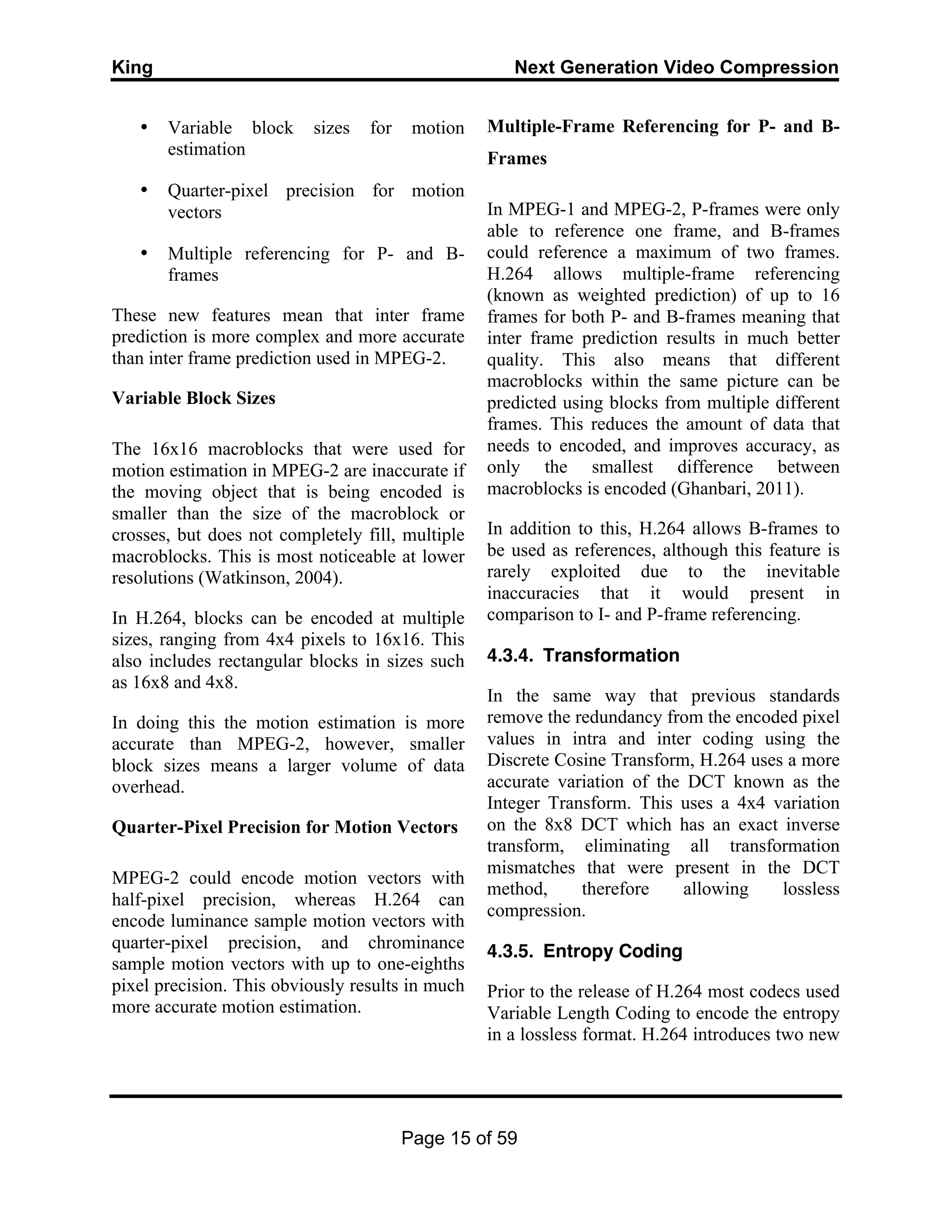 King Next Generation Video Compression
Page 15 of 59
• Variable block sizes for motion
estimation
• Quarter-pixel precision for motion
vectors
• Multiple referencing for P- and B-
frames
These new features mean that inter frame
prediction is more complex and more accurate
than inter frame prediction used in MPEG-2.
Variable Block Sizes
The 16x16 macroblocks that were used for
motion estimation in MPEG-2 are inaccurate if
the moving object that is being encoded is
smaller than the size of the macroblock or
crosses, but does not completely fill, multiple
macroblocks. This is most noticeable at lower
resolutions (Watkinson, 2004).
In H.264, blocks can be encoded at multiple
sizes, ranging from 4x4 pixels to 16x16. This
also includes rectangular blocks in sizes such
as 16x8 and 4x8.
In doing this the motion estimation is more
accurate than MPEG-2, however, smaller
block sizes means a larger volume of data
overhead.
Quarter-Pixel Precision for Motion Vectors
MPEG-2 could encode motion vectors with
half-pixel precision, whereas H.264 can
encode luminance sample motion vectors with
quarter-pixel precision, and chrominance
sample motion vectors with up to one-eighths
pixel precision. This obviously results in much
more accurate motion estimation.
Multiple-Frame Referencing for P- and B-
Frames
In MPEG-1 and MPEG-2, P-frames were only
able to reference one frame, and B-frames
could reference a maximum of two frames.
H.264 allows multiple-frame referencing
(known as weighted prediction) of up to 16
frames for both P- and B-frames meaning that
inter frame prediction results in much better
quality. This also means that different
macroblocks within the same picture can be
predicted using blocks from multiple different
frames. This reduces the amount of data that
needs to encoded, and improves accuracy, as
only the smallest difference between
macroblocks is encoded (Ghanbari, 2011).
In addition to this, H.264 allows B-frames to
be used as references, although this feature is
rarely exploited due to the inevitable
inaccuracies that it would present in
comparison to I- and P-frame referencing.
4.3.4. Transformation
In the same way that previous standards
remove the redundancy from the encoded pixel
values in intra and inter coding using the
Discrete Cosine Transform, H.264 uses a more
accurate variation of the DCT known as the
Integer Transform. This uses a 4x4 variation
on the 8x8 DCT which has an exact inverse
transform, eliminating all transformation
mismatches that were present in the DCT
method, therefore allowing lossless
compression.
4.3.5. Entropy Coding
Prior to the release of H.264 most codecs used
Variable Length Coding to encode the entropy
in a lossless format. H.264 introduces two new
 