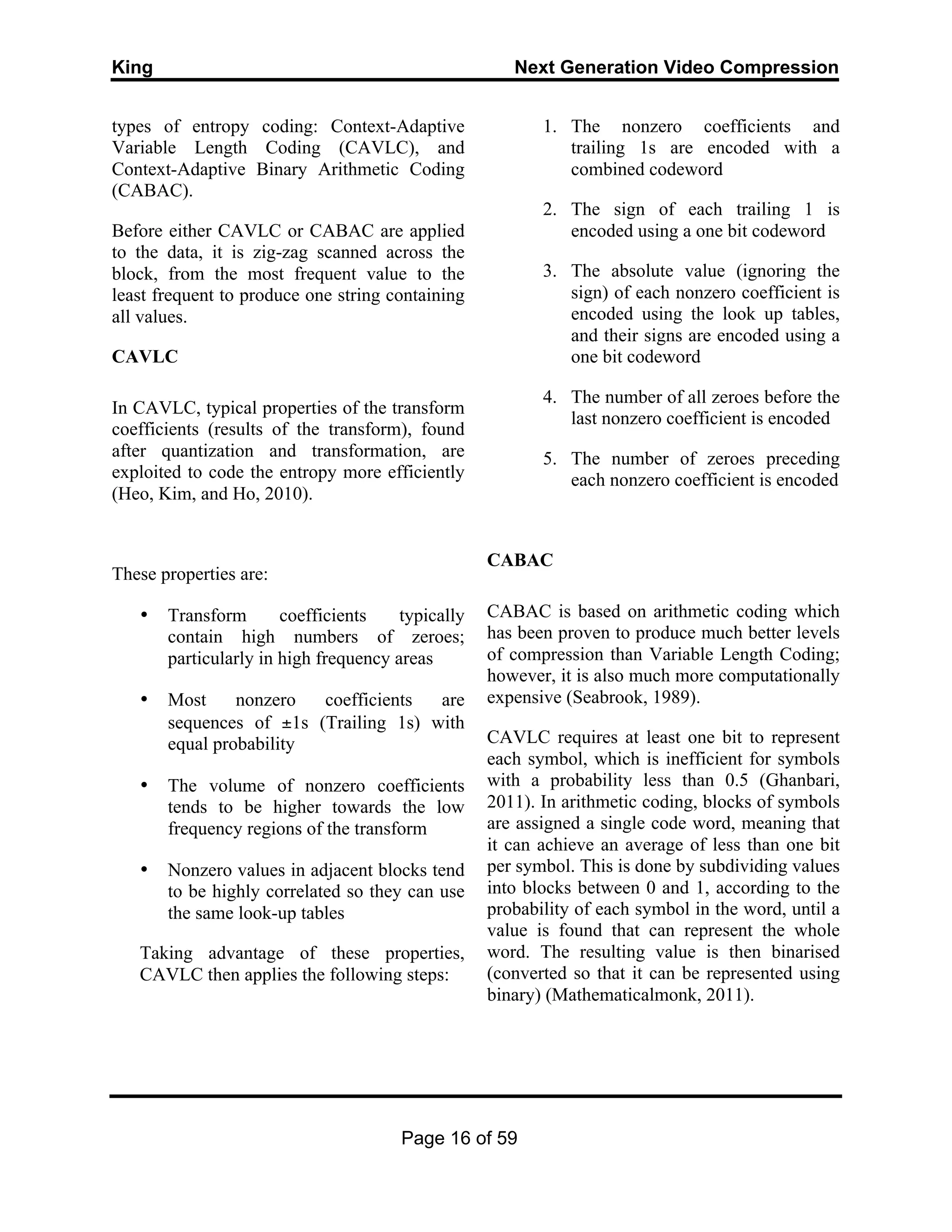 King Next Generation Video Compression
Page 16 of 59
types of entropy coding: Context-Adaptive
Variable Length Coding (CAVLC), and
Context-Adaptive Binary Arithmetic Coding
(CABAC).
Before either CAVLC or CABAC are applied
to the data, it is zig-zag scanned across the
block, from the most frequent value to the
least frequent to produce one string containing
all values.
CAVLC
In CAVLC, typical properties of the transform
coefficients (results of the transform), found
after quantization and transformation, are
exploited to code the entropy more efficiently
(Heo, Kim, and Ho, 2010).
These properties are:
• Transform coefficients typically
contain high numbers of zeroes;
particularly in high frequency areas
• Most nonzero coefficients are
sequences of ±1s (Trailing 1s) with
equal probability
• The volume of nonzero coefficients
tends to be higher towards the low
frequency regions of the transform
• Nonzero values in adjacent blocks tend
to be highly correlated so they can use
the same look-up tables
Taking advantage of these properties,
CAVLC then applies the following steps:
1. The nonzero coefficients and
trailing 1s are encoded with a
combined codeword
2. The sign of each trailing 1 is
encoded using a one bit codeword
3. The absolute value (ignoring the
sign) of each nonzero coefficient is
encoded using the look up tables,
and their signs are encoded using a
one bit codeword
4. The number of all zeroes before the
last nonzero coefficient is encoded
5. The number of zeroes preceding
each nonzero coefficient is encoded
CABAC
CABAC is based on arithmetic coding which
has been proven to produce much better levels
of compression than Variable Length Coding;
however, it is also much more computationally
expensive (Seabrook, 1989).
CAVLC requires at least one bit to represent
each symbol, which is inefficient for symbols
with a probability less than 0.5 (Ghanbari,
2011). In arithmetic coding, blocks of symbols
are assigned a single code word, meaning that
it can achieve an average of less than one bit
per symbol. This is done by subdividing values
into blocks between 0 and 1, according to the
probability of each symbol in the word, until a
value is found that can represent the whole
word. The resulting value is then binarised
(converted so that it can be represented using
binary) (Mathematicalmonk, 2011).
 