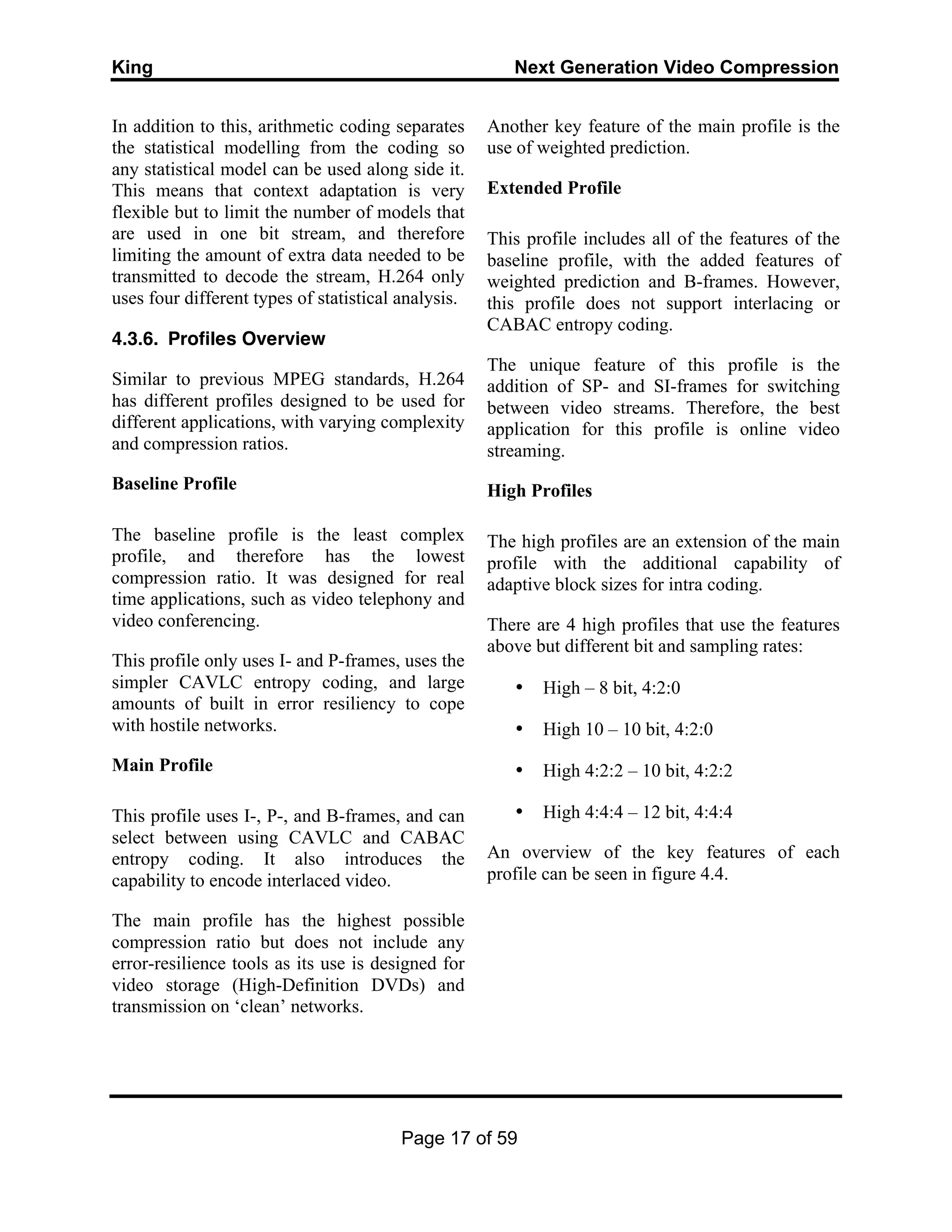 King Next Generation Video Compression
Page 17 of 59
In addition to this, arithmetic coding separates
the statistical modelling from the coding so
any statistical model can be used along side it.
This means that context adaptation is very
flexible but to limit the number of models that
are used in one bit stream, and therefore
limiting the amount of extra data needed to be
transmitted to decode the stream, H.264 only
uses four different types of statistical analysis.
4.3.6. Profiles Overview
Similar to previous MPEG standards, H.264
has different profiles designed to be used for
different applications, with varying complexity
and compression ratios.
Baseline Profile
The baseline profile is the least complex
profile, and therefore has the lowest
compression ratio. It was designed for real
time applications, such as video telephony and
video conferencing.
This profile only uses I- and P-frames, uses the
simpler CAVLC entropy coding, and large
amounts of built in error resiliency to cope
with hostile networks.
Main Profile
This profile uses I-, P-, and B-frames, and can
select between using CAVLC and CABAC
entropy coding. It also introduces the
capability to encode interlaced video.
The main profile has the highest possible
compression ratio but does not include any
error-resilience tools as its use is designed for
video storage (High-Definition DVDs) and
transmission on ‘clean’ networks.
Another key feature of the main profile is the
use of weighted prediction.
Extended Profile
This profile includes all of the features of the
baseline profile, with the added features of
weighted prediction and B-frames. However,
this profile does not support interlacing or
CABAC entropy coding.
The unique feature of this profile is the
addition of SP- and SI-frames for switching
between video streams. Therefore, the best
application for this profile is online video
streaming.
High Profiles
The high profiles are an extension of the main
profile with the additional capability of
adaptive block sizes for intra coding.
There are 4 high profiles that use the features
above but different bit and sampling rates:
• High – 8 bit, 4:2:0
• High 10 – 10 bit, 4:2:0
• High 4:2:2 – 10 bit, 4:2:2
• High 4:4:4 – 12 bit, 4:4:4
An overview of the key features of each
profile can be seen in figure 4.4.
 