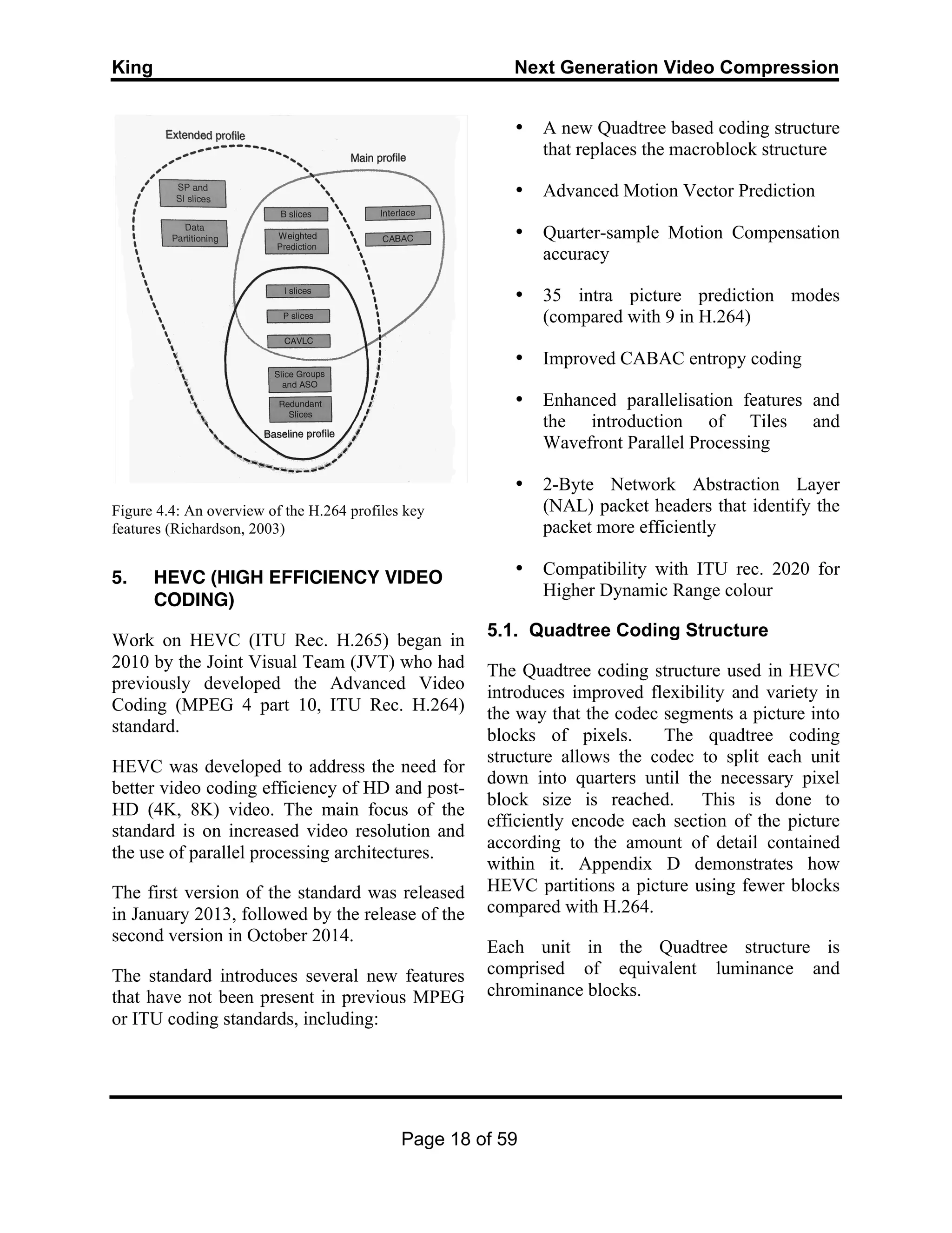 King Next Generation Video Compression
Page 18 of 59
Figure 4.4: An overview of the H.264 profiles key
features (Richardson, 2003)
5. HEVC (HIGH EFFICIENCY VIDEO
CODING)
Work on HEVC (ITU Rec. H.265) began in
2010 by the Joint Visual Team (JVT) who had
previously developed the Advanced Video
Coding (MPEG 4 part 10, ITU Rec. H.264)
standard.
HEVC was developed to address the need for
better video coding efficiency of HD and post-
HD (4K, 8K) video. The main focus of the
standard is on increased video resolution and
the use of parallel processing architectures.
The first version of the standard was released
in January 2013, followed by the release of the
second version in October 2014.
The standard introduces several new features
that have not been present in previous MPEG
or ITU coding standards, including:
• A new Quadtree based coding structure
that replaces the macroblock structure
• Advanced Motion Vector Prediction
• Quarter-sample Motion Compensation
accuracy
• 35 intra picture prediction modes
(compared with 9 in H.264)
• Improved CABAC entropy coding
• Enhanced parallelisation features and
the introduction of Tiles and
Wavefront Parallel Processing
• 2-Byte Network Abstraction Layer
(NAL) packet headers that identify the
packet more efficiently
• Compatibility with ITU rec. 2020 for
Higher Dynamic Range colour
5.1. Quadtree Coding Structure
The Quadtree coding structure used in HEVC
introduces improved flexibility and variety in
the way that the codec segments a picture into
blocks of pixels. The quadtree coding
structure allows the codec to split each unit
down into quarters until the necessary pixel
block size is reached. This is done to
efficiently encode each section of the picture
according to the amount of detail contained
within it. Appendix D demonstrates how
HEVC partitions a picture using fewer blocks
compared with H.264.
Each unit in the Quadtree structure is
comprised of equivalent luminance and
chrominance blocks.
 