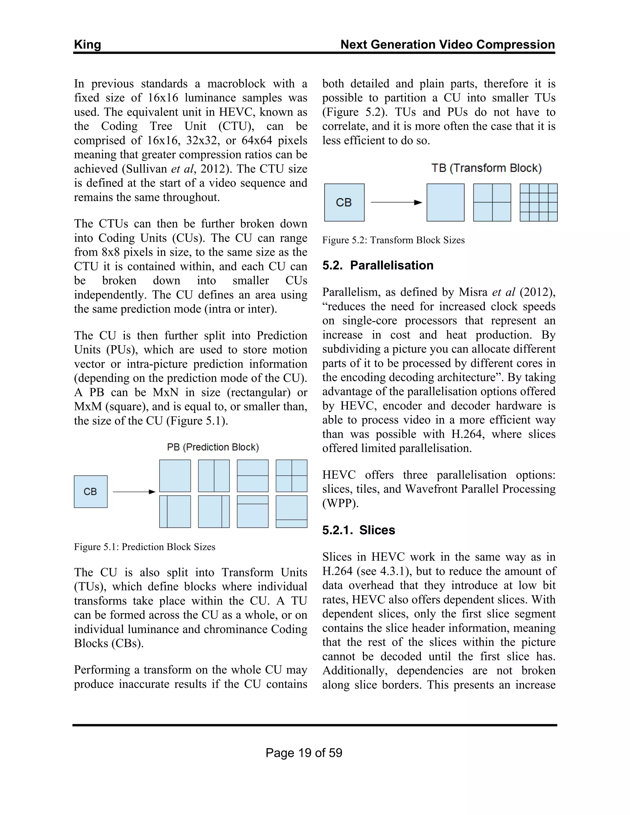 King Next Generation Video Compression
Page 19 of 59
In previous standards a macroblock with a
fixed size of 16x16 luminance samples was
used. The equivalent unit in HEVC, known as
the Coding Tree Unit (CTU), can be
comprised of 16x16, 32x32, or 64x64 pixels
meaning that greater compression ratios can be
achieved (Sullivan et al, 2012). The CTU size
is defined at the start of a video sequence and
remains the same throughout.
The CTUs can then be further broken down
into Coding Units (CUs). The CU can range
from 8x8 pixels in size, to the same size as the
CTU it is contained within, and each CU can
be broken down into smaller CUs
independently. The CU defines an area using
the same prediction mode (intra or inter).
The CU is then further split into Prediction
Units (PUs), which are used to store motion
vector or intra-picture prediction information
(depending on the prediction mode of the CU).
A PB can be MxN in size (rectangular) or
MxM (square), and is equal to, or smaller than,
the size of the CU (Figure 5.1).
Figure 5.1: Prediction Block Sizes
The CU is also split into Transform Units
(TUs), which define blocks where individual
transforms take place within the CU. A TU
can be formed across the CU as a whole, or on
individual luminance and chrominance Coding
Blocks (CBs).
Performing a transform on the whole CU may
produce inaccurate results if the CU contains
both detailed and plain parts, therefore it is
possible to partition a CU into smaller TUs
(Figure 5.2). TUs and PUs do not have to
correlate, and it is more often the case that it is
less efficient to do so.
Figure 5.2: Transform Block Sizes
5.2. Parallelisation
Parallelism, as defined by Misra et al (2012),
“reduces the need for increased clock speeds
on single-core processors that represent an
increase in cost and heat production. By
subdividing a picture you can allocate different
parts of it to be processed by different cores in
the encoding decoding architecture”. By taking
advantage of the parallelisation options offered
by HEVC, encoder and decoder hardware is
able to process video in a more efficient way
than was possible with H.264, where slices
offered limited parallelisation.
HEVC offers three parallelisation options:
slices, tiles, and Wavefront Parallel Processing
(WPP).
5.2.1. Slices
Slices in HEVC work in the same way as in
H.264 (see 4.3.1), but to reduce the amount of
data overhead that they introduce at low bit
rates, HEVC also offers dependent slices. With
dependent slices, only the first slice segment
contains the slice header information, meaning
that the rest of the slices within the picture
cannot be decoded until the first slice has.
Additionally, dependencies are not broken
along slice borders. This presents an increase
 