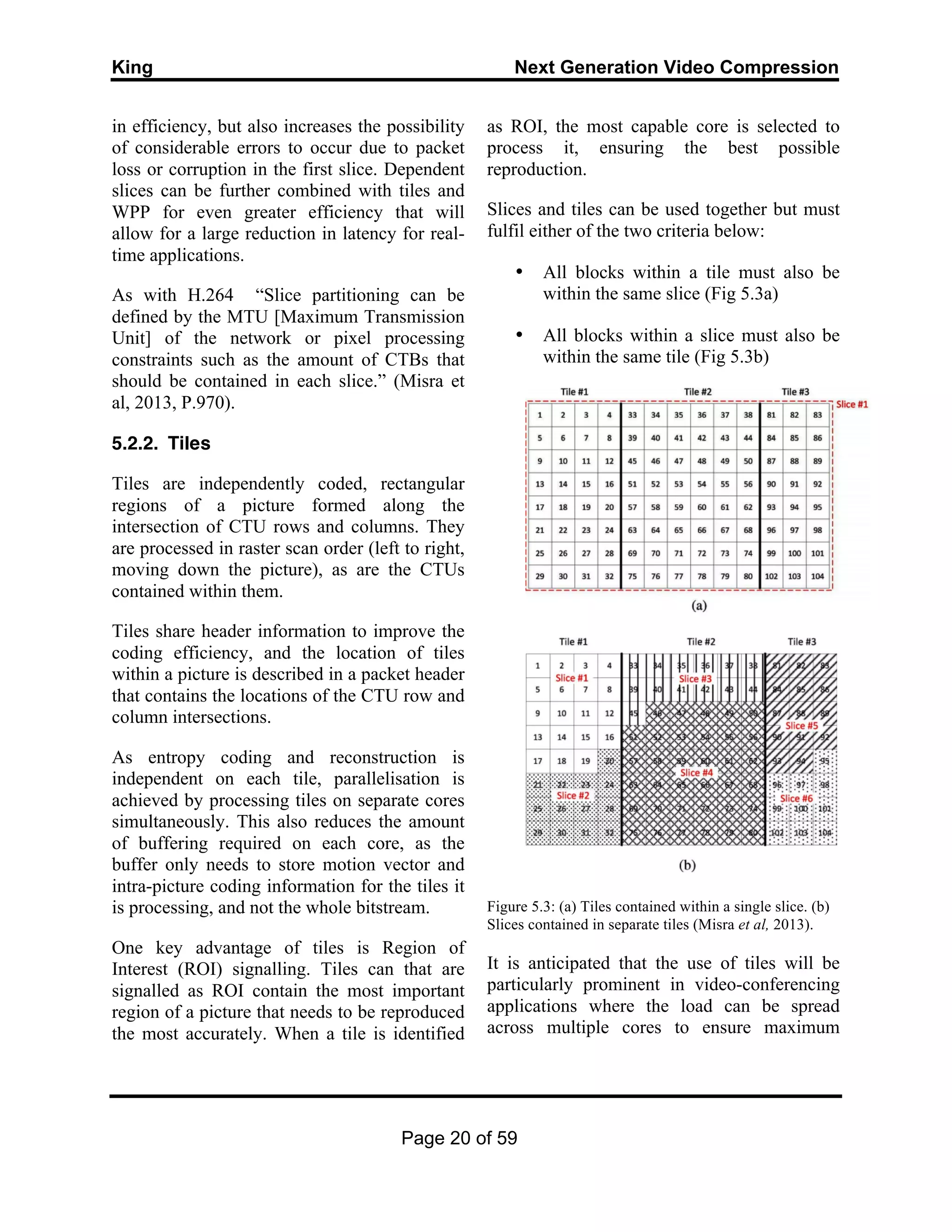 King Next Generation Video Compression
Page 20 of 59
in efficiency, but also increases the possibility
of considerable errors to occur due to packet
loss or corruption in the first slice. Dependent
slices can be further combined with tiles and
WPP for even greater efficiency that will
allow for a large reduction in latency for real-
time applications.
As with H.264 “Slice partitioning can be
defined by the MTU [Maximum Transmission
Unit] of the network or pixel processing
constraints such as the amount of CTBs that
should be contained in each slice.” (Misra et
al, 2013, P.970).
5.2.2. Tiles
Tiles are independently coded, rectangular
regions of a picture formed along the
intersection of CTU rows and columns. They
are processed in raster scan order (left to right,
moving down the picture), as are the CTUs
contained within them.
Tiles share header information to improve the
coding efficiency, and the location of tiles
within a picture is described in a packet header
that contains the locations of the CTU row and
column intersections.
As entropy coding and reconstruction is
independent on each tile, parallelisation is
achieved by processing tiles on separate cores
simultaneously. This also reduces the amount
of buffering required on each core, as the
buffer only needs to store motion vector and
intra-picture coding information for the tiles it
is processing, and not the whole bitstream.
One key advantage of tiles is Region of
Interest (ROI) signalling. Tiles can that are
signalled as ROI contain the most important
region of a picture that needs to be reproduced
the most accurately. When a tile is identified
as ROI, the most capable core is selected to
process it, ensuring the best possible
reproduction.
Slices and tiles can be used together but must
fulfil either of the two criteria below:
• All blocks within a tile must also be
within the same slice (Fig 5.3a)
• All blocks within a slice must also be
within the same tile (Fig 5.3b)
Figure 5.3: (a) Tiles contained within a single slice. (b)
Slices contained in separate tiles (Misra et al, 2013).
It is anticipated that the use of tiles will be
particularly prominent in video-conferencing
applications where the load can be spread
across multiple cores to ensure maximum
 