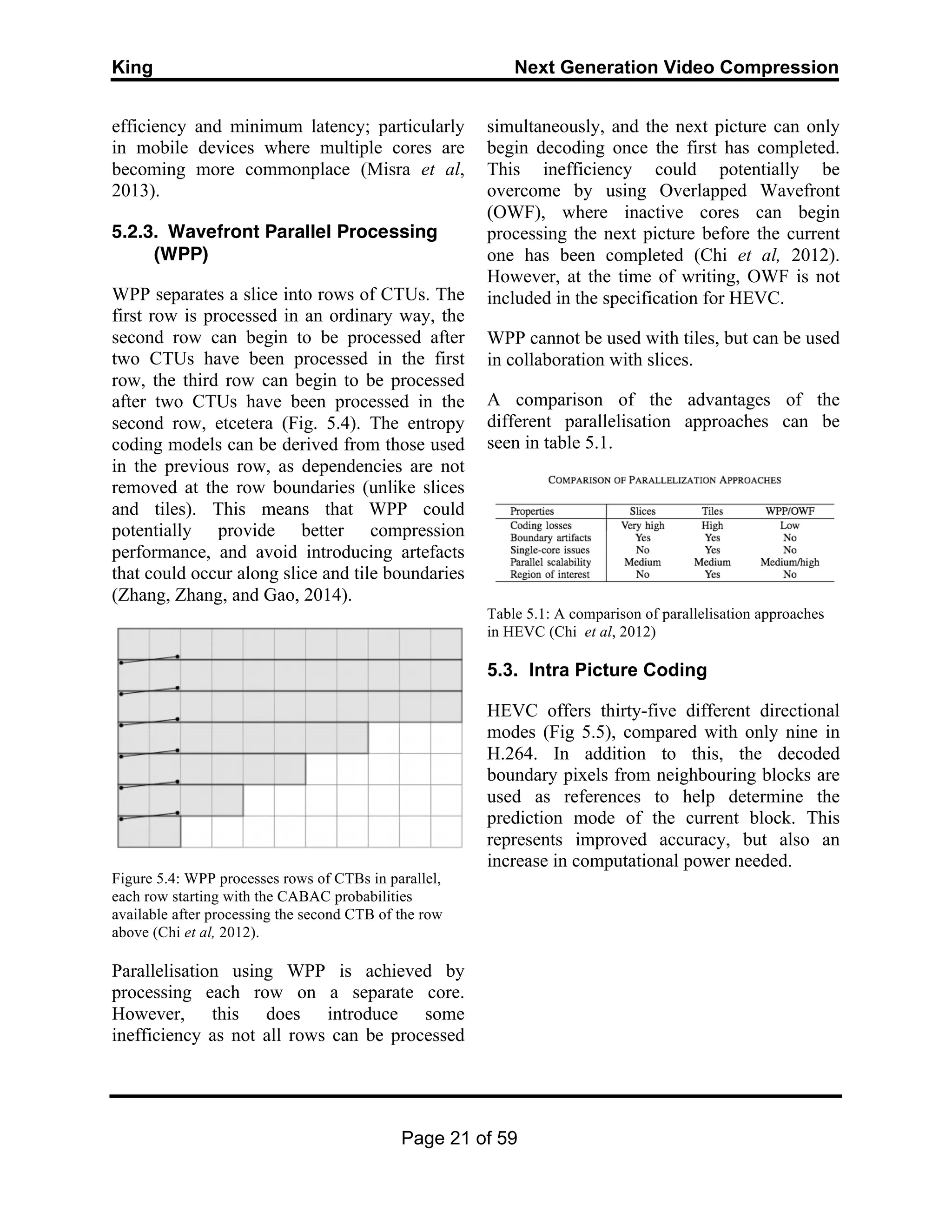 King Next Generation Video Compression
Page 21 of 59
efficiency and minimum latency; particularly
in mobile devices where multiple cores are
becoming more commonplace (Misra et al,
2013).
5.2.3. Wavefront Parallel Processing
(WPP)
WPP separates a slice into rows of CTUs. The
first row is processed in an ordinary way, the
second row can begin to be processed after
two CTUs have been processed in the first
row, the third row can begin to be processed
after two CTUs have been processed in the
second row, etcetera (Fig. 5.4). The entropy
coding models can be derived from those used
in the previous row, as dependencies are not
removed at the row boundaries (unlike slices
and tiles). This means that WPP could
potentially provide better compression
performance, and avoid introducing artefacts
that could occur along slice and tile boundaries
(Zhang, Zhang, and Gao, 2014).
Figure 5.4: WPP processes rows of CTBs in parallel,
each row starting with the CABAC probabilities
available after processing the second CTB of the row
above (Chi et al, 2012).
Parallelisation using WPP is achieved by
processing each row on a separate core.
However, this does introduce some
inefficiency as not all rows can be processed
simultaneously, and the next picture can only
begin decoding once the first has completed.
This inefficiency could potentially be
overcome by using Overlapped Wavefront
(OWF), where inactive cores can begin
processing the next picture before the current
one has been completed (Chi et al, 2012).
However, at the time of writing, OWF is not
included in the specification for HEVC.
WPP cannot be used with tiles, but can be used
in collaboration with slices.
A comparison of the advantages of the
different parallelisation approaches can be
seen in table 5.1.
Table 5.1: A comparison of parallelisation approaches
in HEVC (Chi et al, 2012)
5.3. Intra Picture Coding
HEVC offers thirty-five different directional
modes (Fig 5.5), compared with only nine in
H.264. In addition to this, the decoded
boundary pixels from neighbouring blocks are
used as references to help determine the
prediction mode of the current block. This
represents improved accuracy, but also an
increase in computational power needed.
 