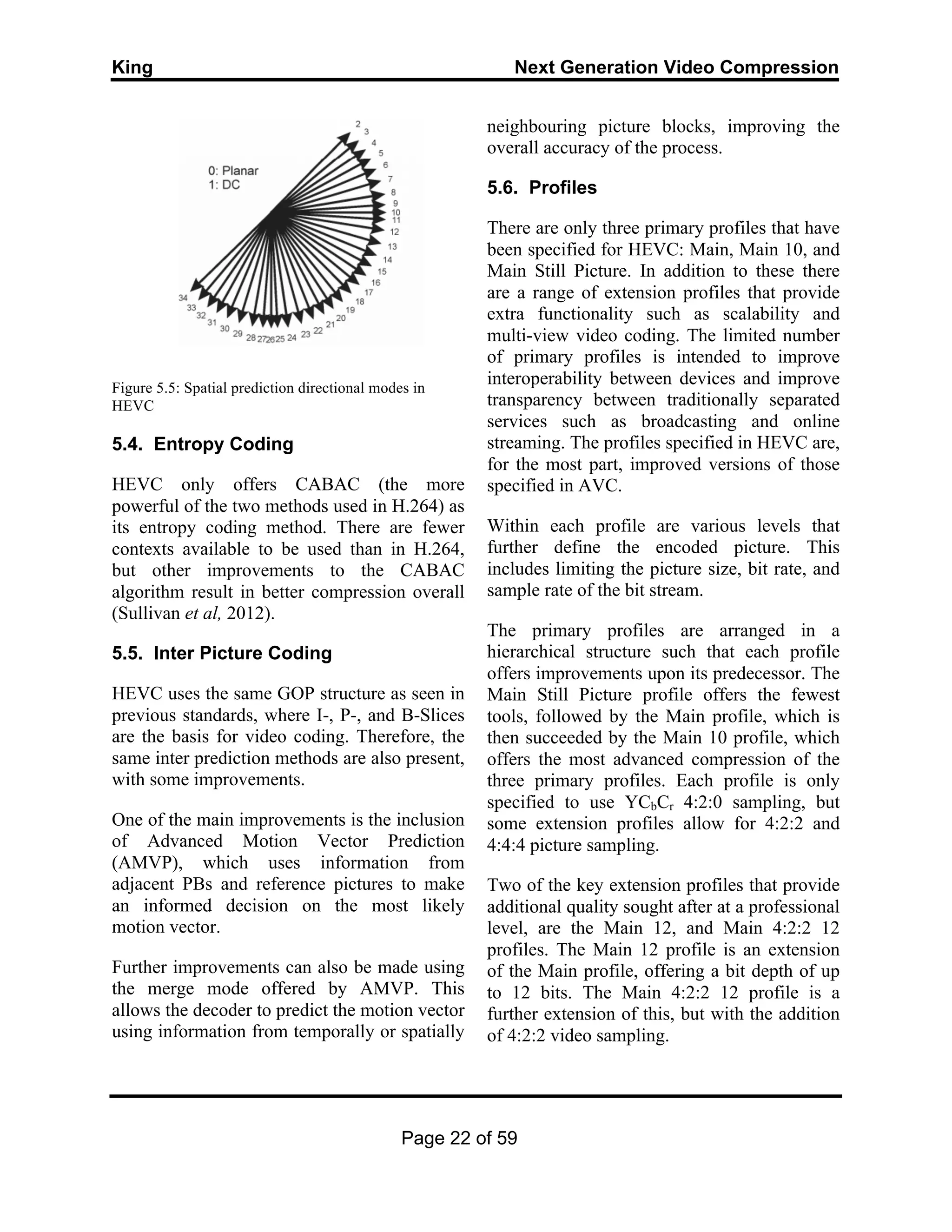 King Next Generation Video Compression
Page 22 of 59
Figure 5.5: Spatial prediction directional modes in
HEVC
5.4. Entropy Coding
HEVC only offers CABAC (the more
powerful of the two methods used in H.264) as
its entropy coding method. There are fewer
contexts available to be used than in H.264,
but other improvements to the CABAC
algorithm result in better compression overall
(Sullivan et al, 2012).
5.5. Inter Picture Coding
HEVC uses the same GOP structure as seen in
previous standards, where I-, P-, and B-Slices
are the basis for video coding. Therefore, the
same inter prediction methods are also present,
with some improvements.
One of the main improvements is the inclusion
of Advanced Motion Vector Prediction
(AMVP), which uses information from
adjacent PBs and reference pictures to make
an informed decision on the most likely
motion vector.
Further improvements can also be made using
the merge mode offered by AMVP. This
allows the decoder to predict the motion vector
using information from temporally or spatially
neighbouring picture blocks, improving the
overall accuracy of the process.
5.6. Profiles
There are only three primary profiles that have
been specified for HEVC: Main, Main 10, and
Main Still Picture. In addition to these there
are a range of extension profiles that provide
extra functionality such as scalability and
multi-view video coding. The limited number
of primary profiles is intended to improve
interoperability between devices and improve
transparency between traditionally separated
services such as broadcasting and online
streaming. The profiles specified in HEVC are,
for the most part, improved versions of those
specified in AVC.
Within each profile are various levels that
further define the encoded picture. This
includes limiting the picture size, bit rate, and
sample rate of the bit stream.
The primary profiles are arranged in a
hierarchical structure such that each profile
offers improvements upon its predecessor. The
Main Still Picture profile offers the fewest
tools, followed by the Main profile, which is
then succeeded by the Main 10 profile, which
offers the most advanced compression of the
three primary profiles. Each profile is only
specified to use YCbCr 4:2:0 sampling, but
some extension profiles allow for 4:2:2 and
4:4:4 picture sampling.
Two of the key extension profiles that provide
additional quality sought after at a professional
level, are the Main 12, and Main 4:2:2 12
profiles. The Main 12 profile is an extension
of the Main profile, offering a bit depth of up
to 12 bits. The Main 4:2:2 12 profile is a
further extension of this, but with the addition
of 4:2:2 video sampling.
 